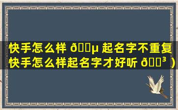 快手怎么样 🌵 起名字不重复（快手怎么样起名字才好听 🐳 ）